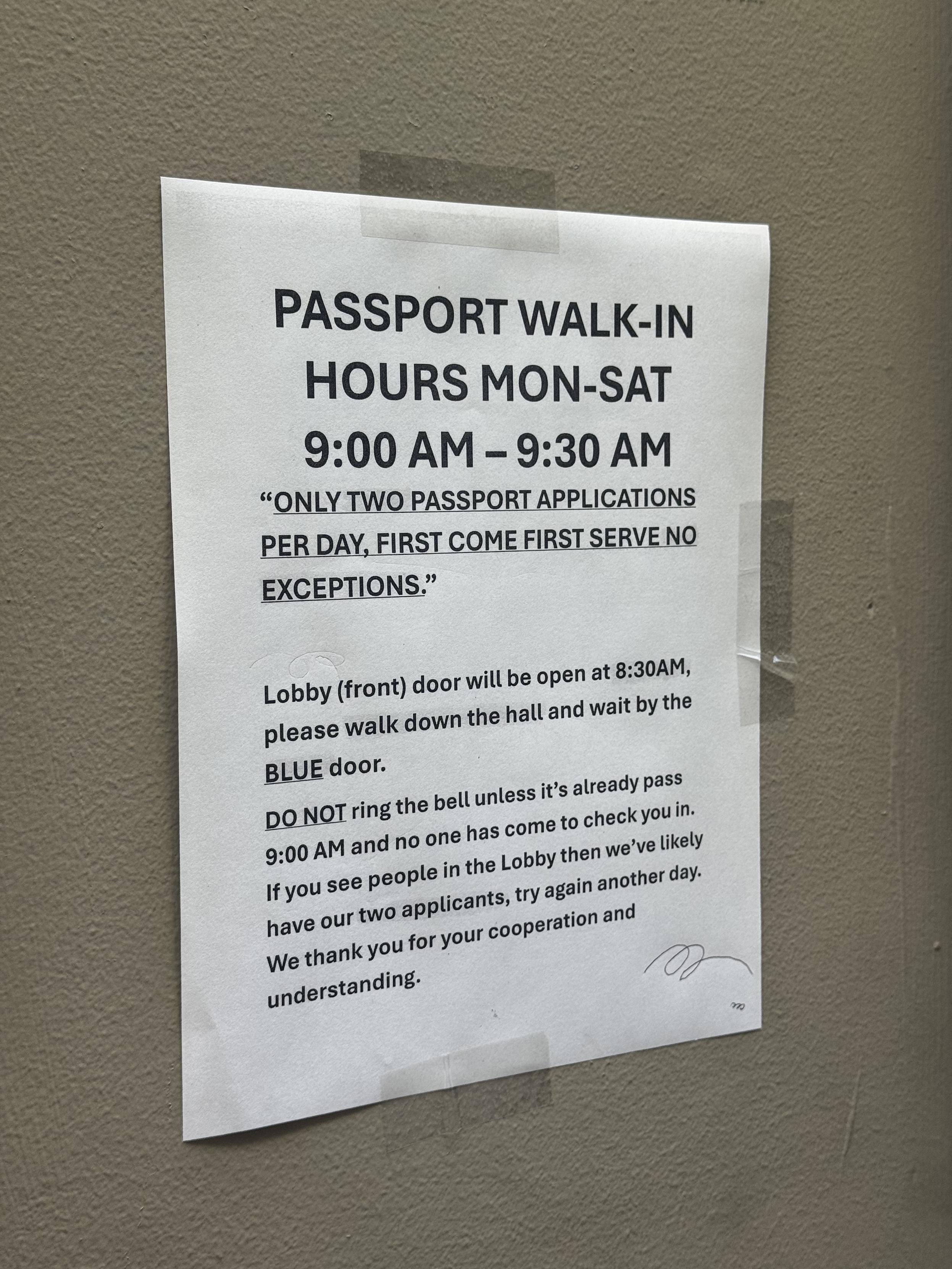 a print out taped to the wall at the post officePASSPORT WALK-INHOURS MON-SAT9:00 AM - 9:30 AM"ONLY TWO PASSPORT APPLICATIONSPER DAY, FIRST COME FIRST SERVE NOEXCEPTIONS."Lobby (front) door will be open at 8:30AM,please walk down the hall and wait by theBLUE door.DO NOT ring the bell unless it's already pass9:00 AM and no one has come to check you in.If you see people in the Lobby then we've likelyhave our two applicants, try again another day.We thank you for your cooperation andunderstanding.