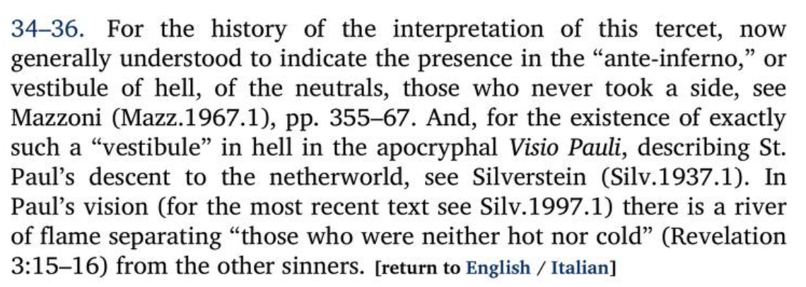Annotation in Hollander’s Inferno translation (https://archive.org/details/dante-dantes-the-divine-comedy-the-inferno-2012-dante-alighieri-robert-hollander-jean-hollander/page/n603/mode/2up) cropped to the note for lines 34-36, which says:34-36. For the history of the interpretation of this tercet, nowgenerally understood to indicate the presence in the "ante-inferno," orvestibule of hell, of the neutrals, those who never took a side, seeMazzoni (Mazz. 1967.1), pp. 355-67. And, for the existence of exactlysuch a "vestibule" in hell in the apocryphal Visio Pauli, describing St.Paul's descent to the netherworld, see Silverstein (Silv.1937.1). InPaul's vision (for the most recent text see Silv. 1997.1) there is a riverof flame separating "those who were neither hot nor cold" (Revelation3:15-16) from the other sinners. [return to English / Italian]