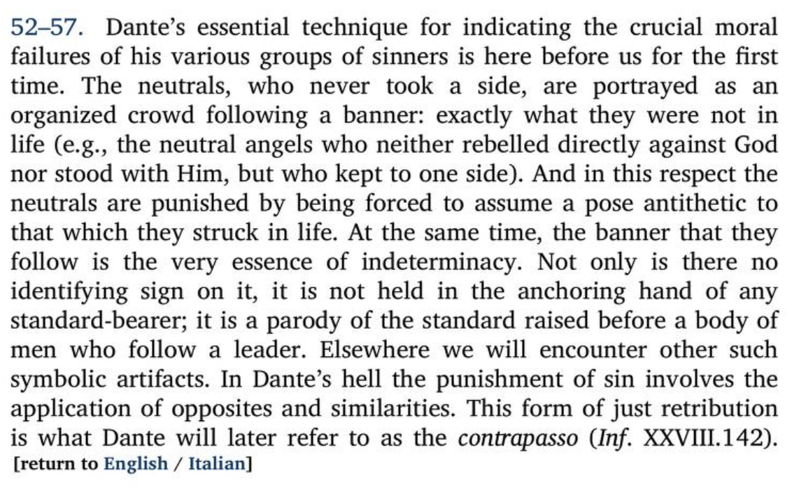 Annotation in Hollander’s Inferno translation (https://archive.org/details/dante-dantes-the-divine-comedy-the-inferno-2012-dante-alighieri-robert-hollander-jean-hollander/page/n605/mode/2up) cropped to the note for lines 52-57, which says:52-57. Dante's essential technique for indicating the crucial moralfailures of his various groups of sinners is here before us for the firsttime. The neutrals, who never took a side, are portrayed as anorganized crowd following a banner: exactly what they were not inlife (e.g., the neutral angels who neither rebelled directly against Godnor stood with Him, but who kept to one side). And in this respect theneutrals are punished by being forced to assume a pose antithetic tothat which they struck in life. At the same time, the banner that theyfollow is the very essence of indeterminacy. Not only is there noidentifying sign on it, it is not held in the anchoring hand of anystandard-bearer; it is a parody of the standard raised before a body ofmen who follow a leader. Elsewhere we will encounter other suchsymbolic artifacts. In Dante's hell the punishment of sin involves theapplication of opposites and similarities. This form of just retributionis what Dante will later refer to as the contrapasso (Inf. XXVIII.142).[return to English / Italian]