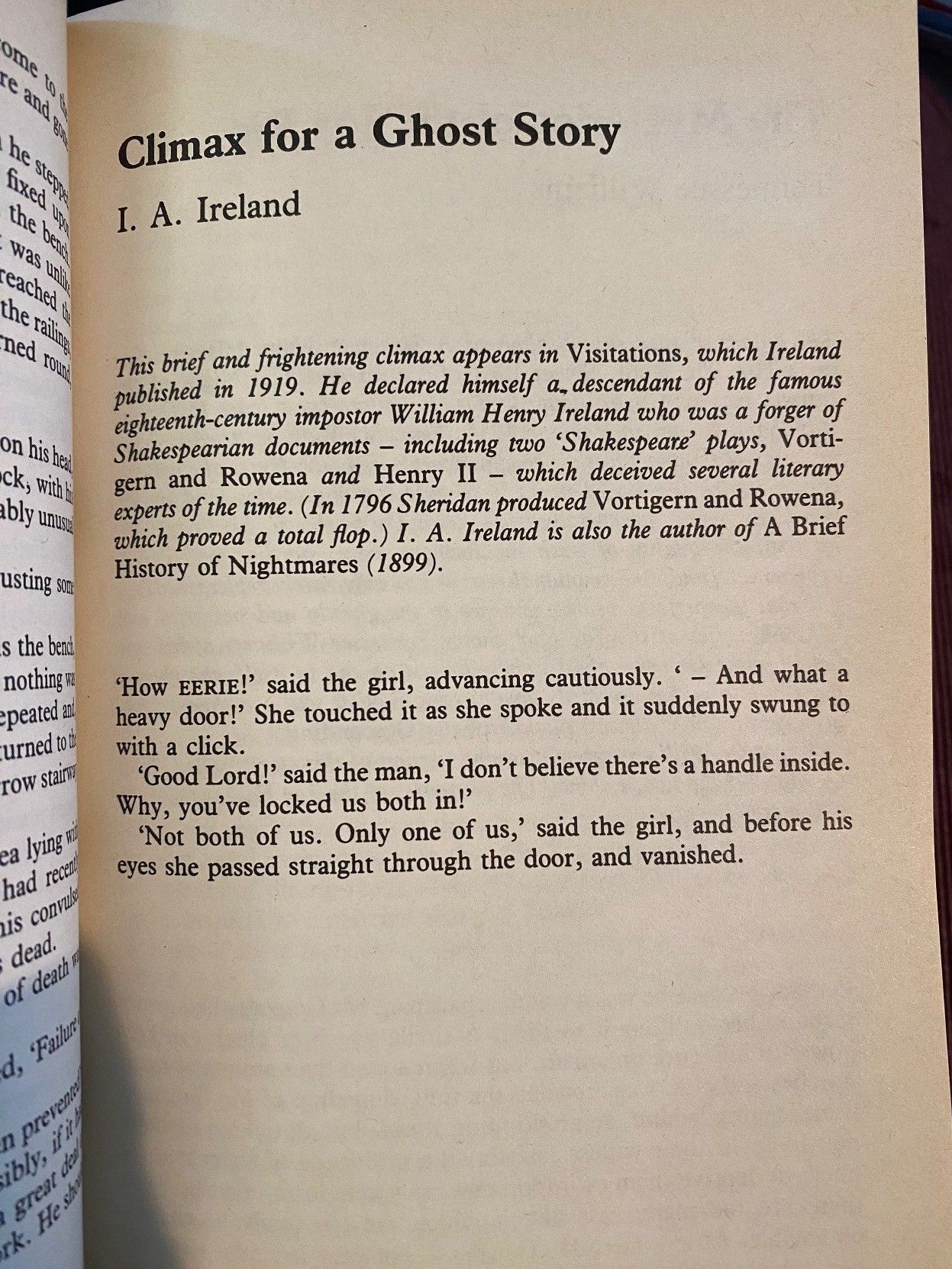 Climax for a Ghost StoryI. A. Ireland, 1919 'How EERIE!' said the girl, advancing cuatiously. ' – And what a heavy door!' She touched it as she spoke and it suddenly swung to with a click. 'Good Lord!' said the man, 'I don't believe there's a handle inside. Why, you've locked us both in!' 'Not both of us. Only one of us,' said the girl, and before his eyes she passed straight through the door, and vanished.