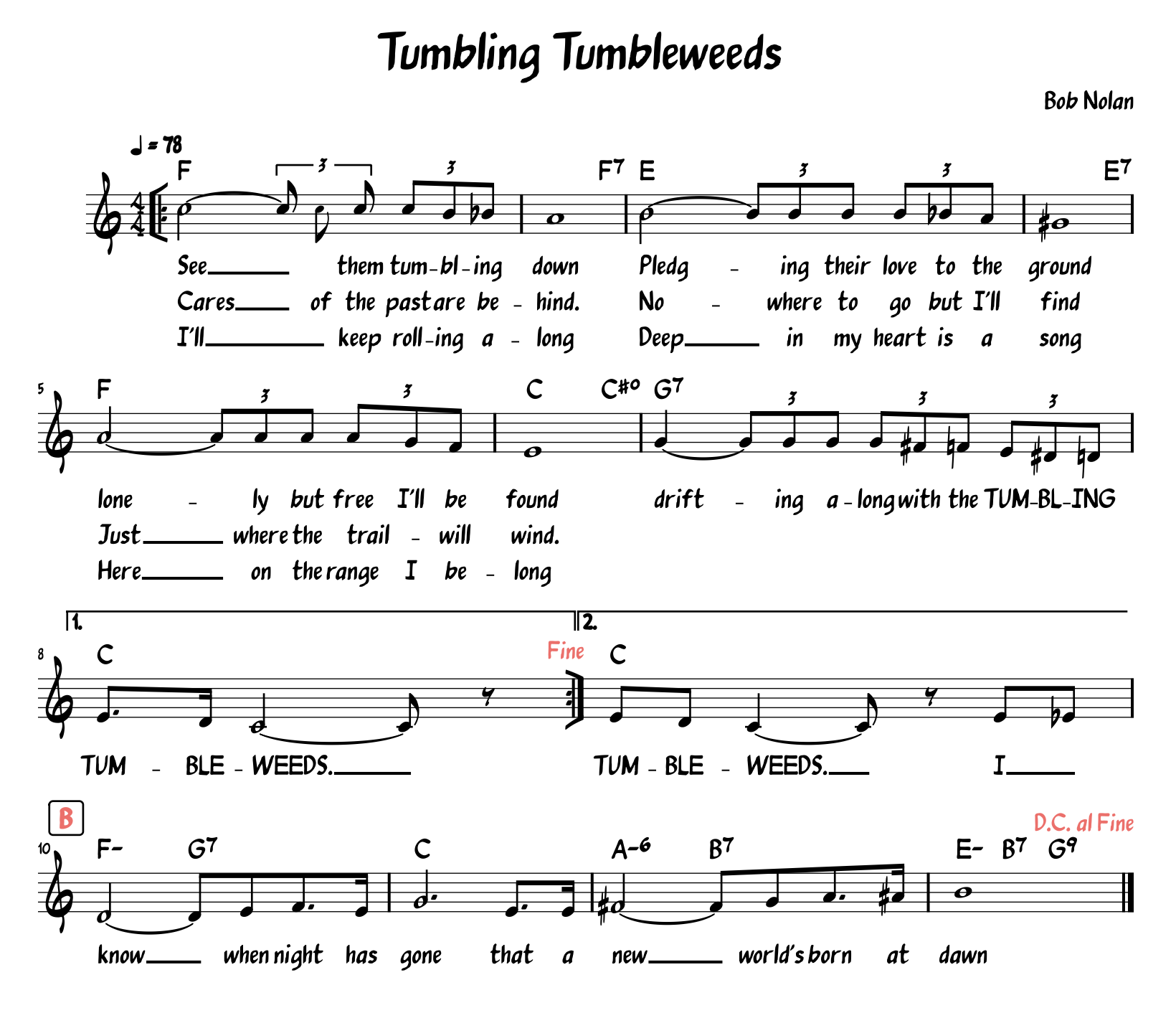 A lead sheet for “Tumbling Tumbleweeds” by Bob Nolan, with lyrics.[Verse 1]See them tumbling downPledging their love to the groundLonely but free I'll be foundDrifting along with the tumblin' tumbleweeds[Verse 2]Cares of the past are behindNowhere to go, but I'll findJust where the trail will windDrifting along with the tumblin' tumbleweeds[Chorus]I know when night has goneThat a new world's born at dawnI'll keep rolling alongDeep in my heart is a songHere on the range I belongDrifting along with the tumblin' tumbleweeds[Chorus]I know when night has goneThat a new world's born at dawnI'll keep rolling alongDeep in my heart is a songHere on the range I belongDrifting along with the tumblin' tumbleweedsDrifting along with the tumblin' tumbleweedsTumbleweeds, tumbleweedsTumble weeds