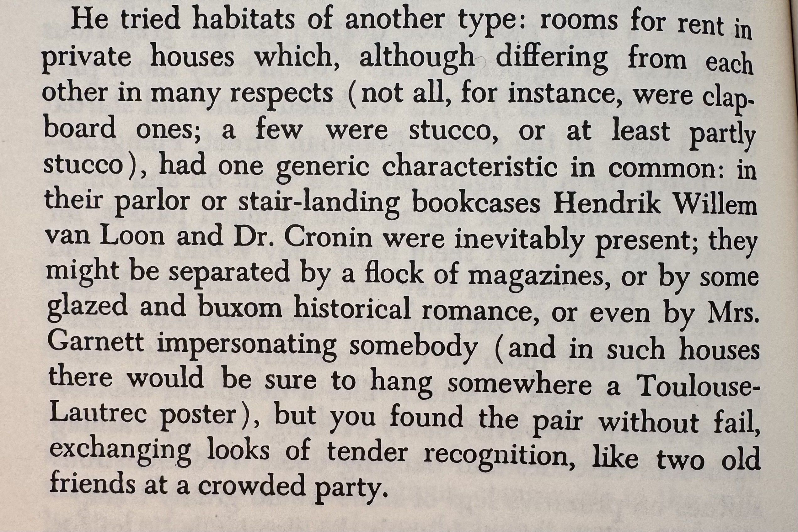 photograph of page sixty-something of "Pnin" not Nabokovit reads:He tried habitats of another type: rooms for rent in private houses which, although differing from each other in many respects (not all, for instance, were clapboard ones; a few were stucco, or at least partly stucco), had one generic characteristic in common: in their parlor or stair-landing bookcases Hendrik Willem van Loon and Dr. Cronin were inevitably present; they might be separated by a flock of magazines, or by some glazed and buxom historical romance, or even by Mrs.Garnett impersonating somebody (and in such houses there would be sure to hang somewhere a Toulouse-Lautrec poster), but you found the pair without fail, exchanging looks of tender recognition, like two old friends at a crowded party.