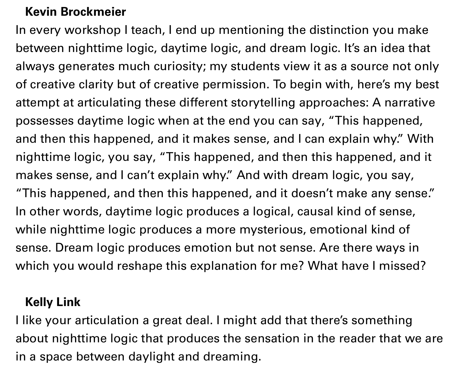 Kevin BrockmeierIn every workshop I teach, I end up mentioning the distinction you makebetween nighttime logic, daytime logic, and dream logic. It's an idea thatalways generates much curiosity; my students view it as a source not onlyof creative clarity but of creative permission. To begin with, here's my bestattempt at articulating these different storytelling approaches: A narrativepossesses daytime logic when at the end you can say, "This happened,and then this happened, and it makes sense, and I can explain why." Withnighttime logic, you say, "This happened, and then this happened, and itmakes sense, and I can't explain why." And with dream logic, you say,"This happened, and then this happened, and it doesn't make any sense."In other words, daytime logic produces a logical, causal kind of sense,while nighttime logic produces a more mysterious, emotional kind ofsense. Dream logic produces emotion but not sense. Are there ways inwhich you would reshape this explanation for me? What have I missed?Kelly LinkI like your articulation a great deal. I might add that there's somethingabout nighttime logic that produces the sensation in the reader that we arein a space between daylight and dreaming.